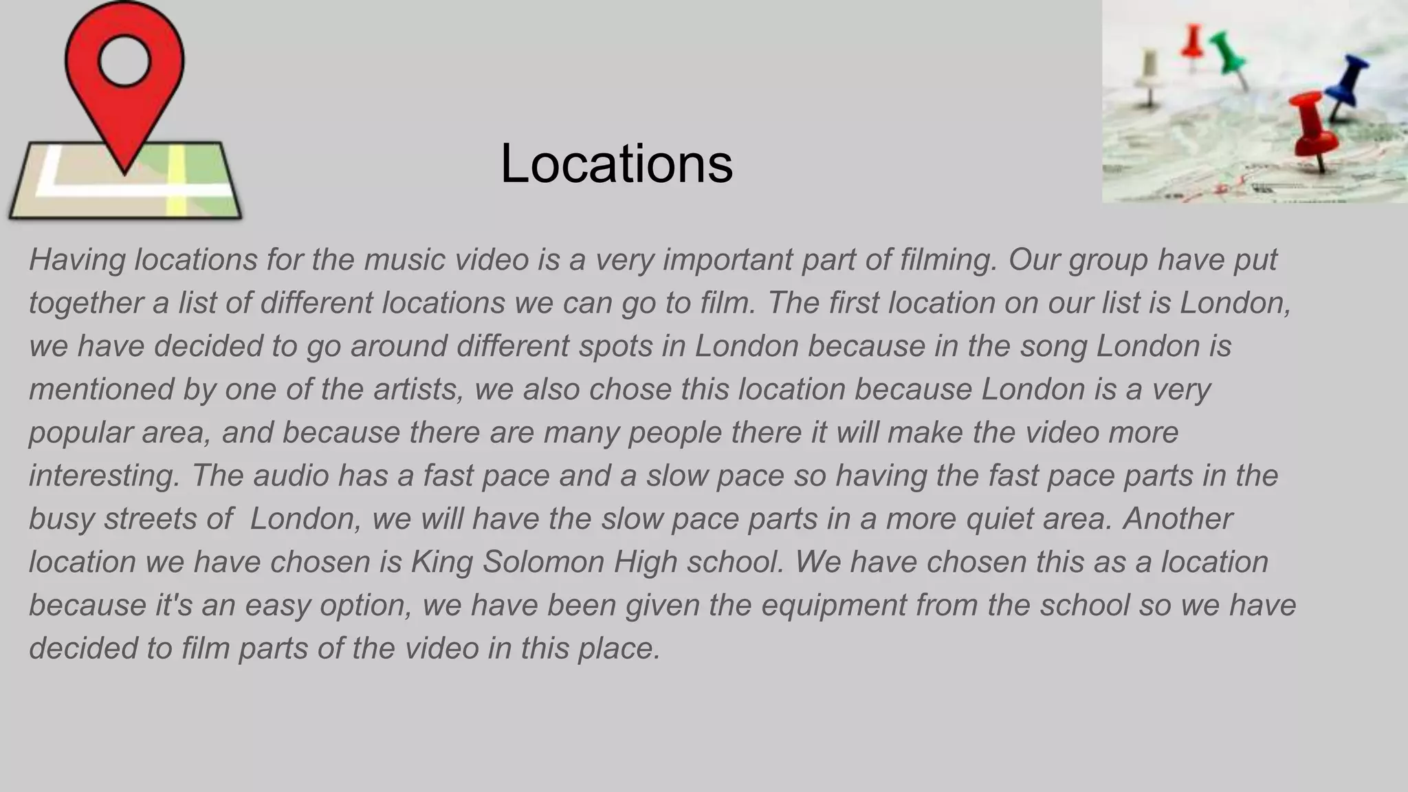 Locations
Having locations for the music video is a very important part of filming. Our group have put
together a list of different locations we can go to film. The first location on our list is London,
we have decided to go around different spots in London because in the song London is
mentioned by one of the artists, we also chose this location because London is a very
popular area, and because there are many people there it will make the video more
interesting. The audio has a fast pace and a slow pace so having the fast pace parts in the
busy streets of London, we will have the slow pace parts in a more quiet area. Another
location we have chosen is King Solomon High school. We have chosen this as a location
because it's an easy option, we have been given the equipment from the school so we have
decided to film parts of the video in this place.
 