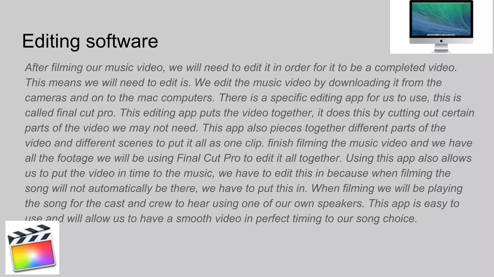 Editing software
After filming our music video, we will need to edit it in order for it to be a completed video.
This means we will need to edit is. We edit the music video by downloading it from the
cameras and on to the mac computers. There is a specific editing app for us to use, this is
called final cut pro. This editing app puts the video together, it does this by cutting out certain
parts of the video we may not need. This app also pieces together different parts of the
video and different scenes to put it all as one clip. finish filming the music video and we have
all the footage we will be using Final Cut Pro to edit it all together. Using this app also allows
us to put the video in time to the music, we have to edit this in because when filming the
song will not automatically be there, we have to put this in. When filming we will be playing
the song for the cast and crew to hear using one of our own speakers. This app is easy to
use and will allow us to have a smooth video in perfect timing to our song choice.
 