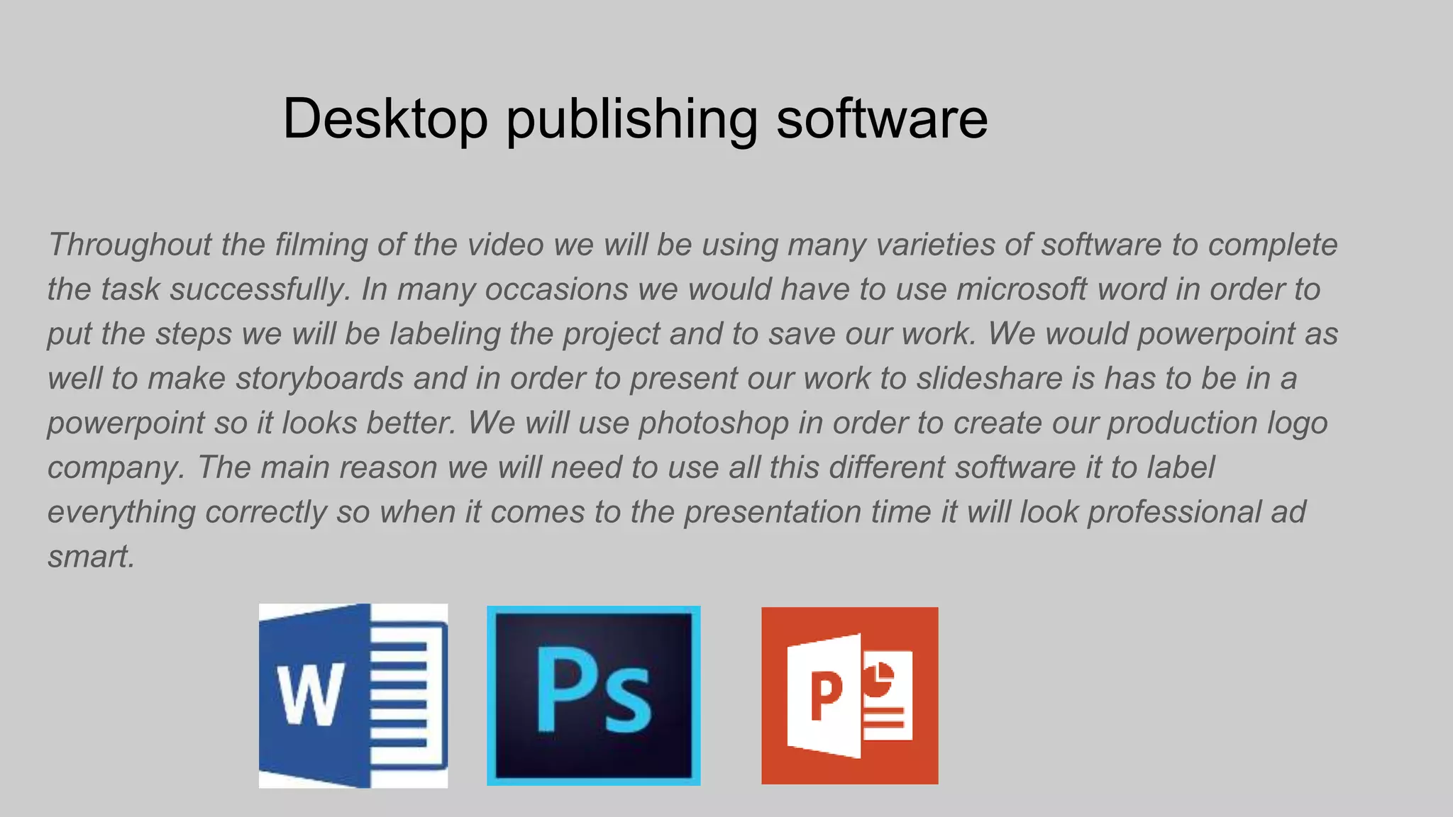 Desktop publishing software
Throughout the filming of the video we will be using many varieties of software to complete
the task successfully. In many occasions we would have to use microsoft word in order to
put the steps we will be labeling the project and to save our work. We would powerpoint as
well to make storyboards and in order to present our work to slideshare is has to be in a
powerpoint so it looks better. We will use photoshop in order to create our production logo
company. The main reason we will need to use all this different software it to label
everything correctly so when it comes to the presentation time it will look professional ad
smart.
 