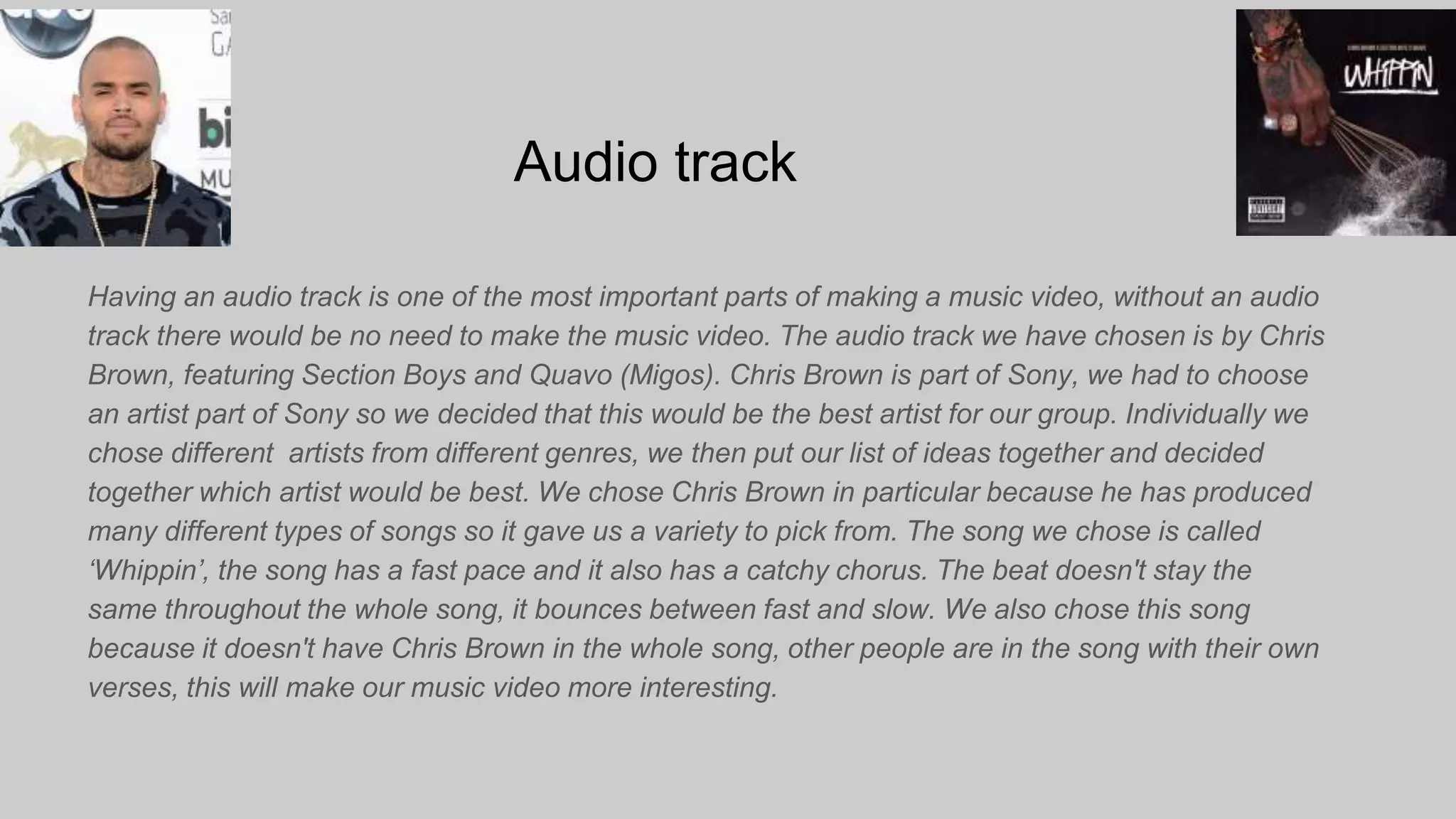 Audio track
Having an audio track is one of the most important parts of making a music video, without an audio
track there would be no need to make the music video. The audio track we have chosen is by Chris
Brown, featuring Section Boys and Quavo (Migos). Chris Brown is part of Sony, we had to choose
an artist part of Sony so we decided that this would be the best artist for our group. Individually we
chose different artists from different genres, we then put our list of ideas together and decided
together which artist would be best. We chose Chris Brown in particular because he has produced
many different types of songs so it gave us a variety to pick from. The song we chose is called
‘Whippin’, the song has a fast pace and it also has a catchy chorus. The beat doesn't stay the
same throughout the whole song, it bounces between fast and slow. We also chose this song
because it doesn't have Chris Brown in the whole song, other people are in the song with their own
verses, this will make our music video more interesting.
 