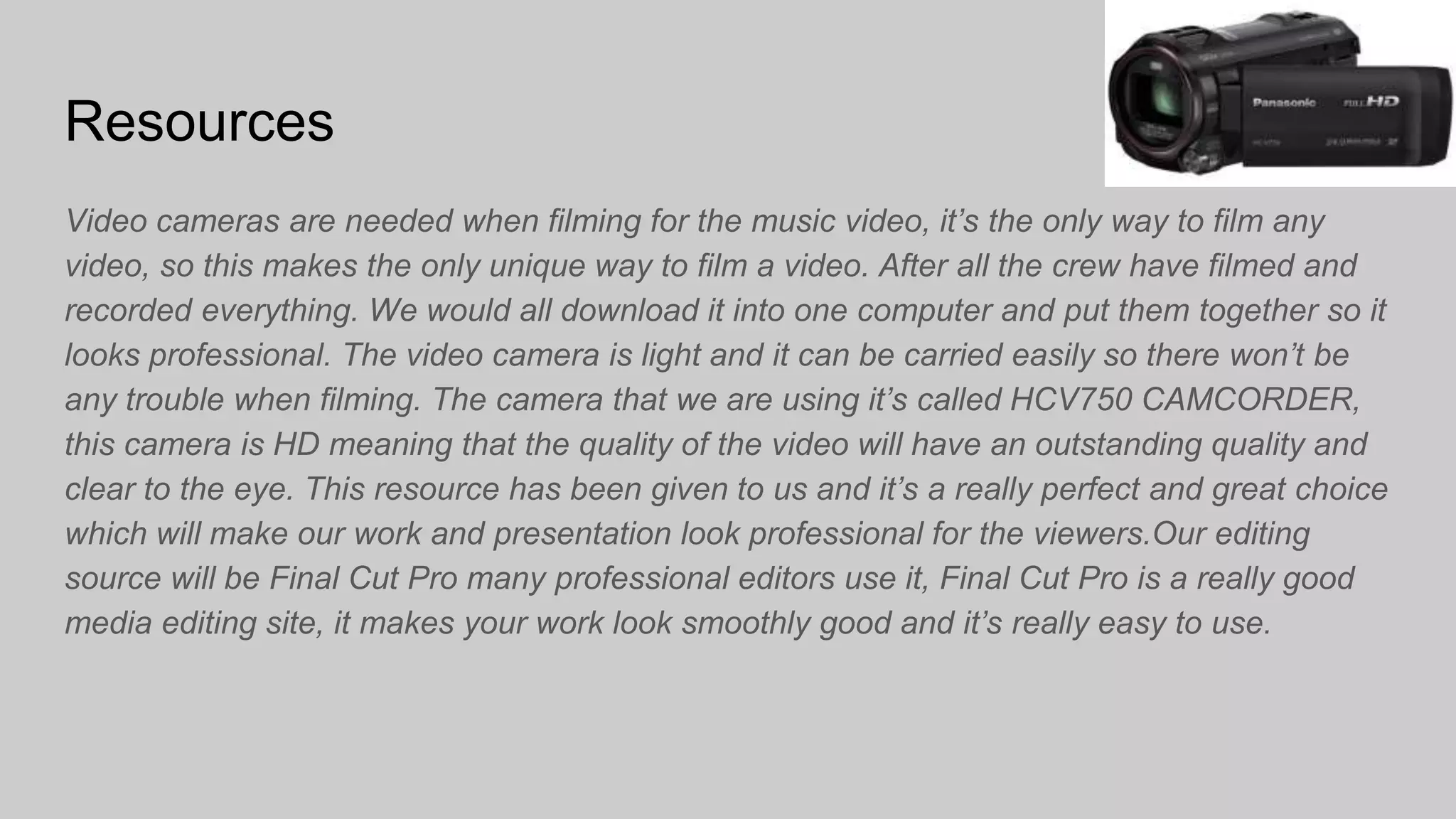 Resources
Video cameras are needed when filming for the music video, it’s the only way to film any
video, so this makes the only unique way to film a video. After all the crew have filmed and
recorded everything. We would all download it into one computer and put them together so it
looks professional. The video camera is light and it can be carried easily so there won’t be
any trouble when filming. The camera that we are using it’s called HCV750 CAMCORDER,
this camera is HD meaning that the quality of the video will have an outstanding quality and
clear to the eye. This resource has been given to us and it’s a really perfect and great choice
which will make our work and presentation look professional for the viewers.Our editing
source will be Final Cut Pro many professional editors use it, Final Cut Pro is a really good
media editing site, it makes your work look smoothly good and it’s really easy to use.
 