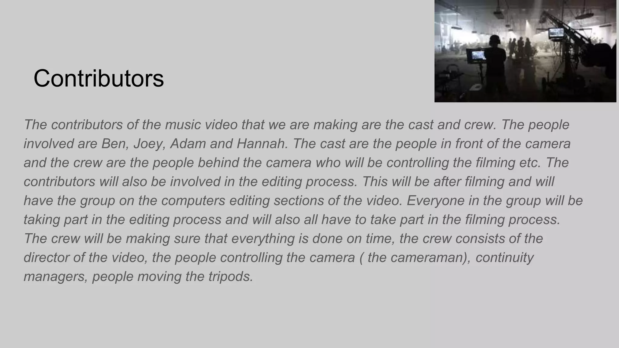 Contributors
The contributors of the music video that we are making are the cast and crew. The people
involved are Ben, Joey, Adam and Hannah. The cast are the people in front of the camera
and the crew are the people behind the camera who will be controlling the filming etc. The
contributors will also be involved in the editing process. This will be after filming and will
have the group on the computers editing sections of the video. Everyone in the group will be
taking part in the editing process and will also all have to take part in the filming process.
The crew will be making sure that everything is done on time, the crew consists of the
director of the video, the people controlling the camera ( the cameraman), continuity
managers, people moving the tripods.
 