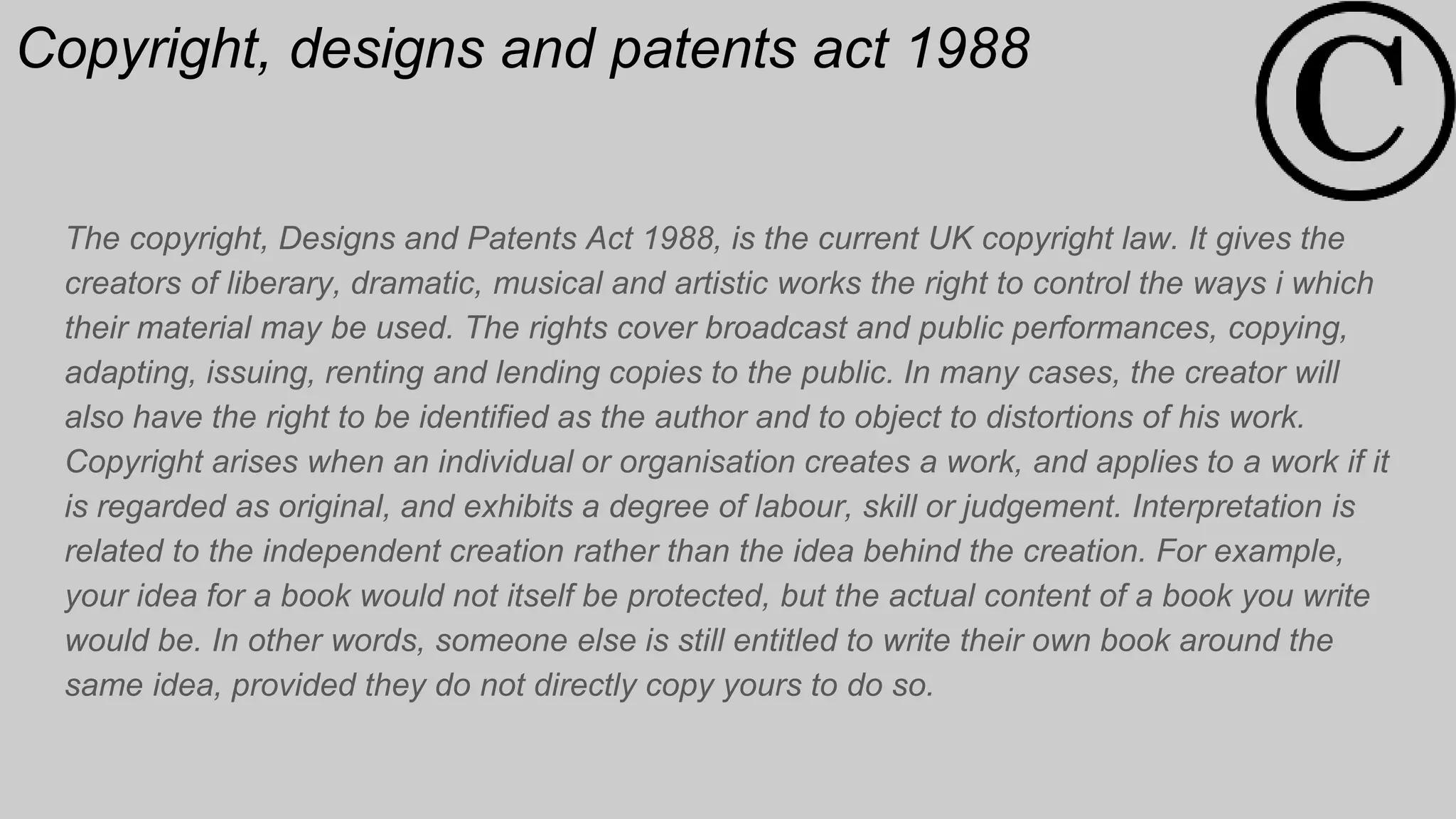 Copyright, designs and patents act 1988
The copyright, Designs and Patents Act 1988, is the current UK copyright law. It gives the
creators of liberary, dramatic, musical and artistic works the right to control the ways i which
their material may be used. The rights cover broadcast and public performances, copying,
adapting, issuing, renting and lending copies to the public. In many cases, the creator will
also have the right to be identified as the author and to object to distortions of his work.
Copyright arises when an individual or organisation creates a work, and applies to a work if it
is regarded as original, and exhibits a degree of labour, skill or judgement. Interpretation is
related to the independent creation rather than the idea behind the creation. For example,
your idea for a book would not itself be protected, but the actual content of a book you write
would be. In other words, someone else is still entitled to write their own book around the
same idea, provided they do not directly copy yours to do so.
 