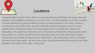 Locations
Having locations for the music video is a very important part of filming. Our group have put
together a list of different locations we can go to film. The first location on our list is London,
we have decided to go around different spots in London because in the song London is
mentioned by one of the artists, we also chose this location because London is a very
popular area, and because there are many people there it will make the video more
interesting. The audio has a fast pace and a slow pace so having the fast pace parts in the
busy streets of London, we will have the slow pace parts in a more quiet area. Another
location we have chosen is King Solomon High school. We have chosen this as a location
because it's an easy option, we have been given the equipment from the school so we have
decided to film parts of the video in this place.
 