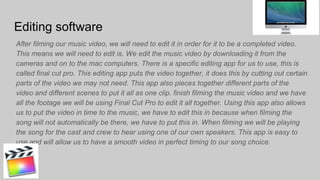 Editing software
After filming our music video, we will need to edit it in order for it to be a completed video.
This means we will need to edit is. We edit the music video by downloading it from the
cameras and on to the mac computers. There is a specific editing app for us to use, this is
called final cut pro. This editing app puts the video together, it does this by cutting out certain
parts of the video we may not need. This app also pieces together different parts of the
video and different scenes to put it all as one clip. finish filming the music video and we have
all the footage we will be using Final Cut Pro to edit it all together. Using this app also allows
us to put the video in time to the music, we have to edit this in because when filming the
song will not automatically be there, we have to put this in. When filming we will be playing
the song for the cast and crew to hear using one of our own speakers. This app is easy to
use and will allow us to have a smooth video in perfect timing to our song choice.
 