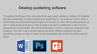 Desktop publishing software
Throughout the filming of the video we will be using many varieties of software to complete
the task successfully. In many occasions we would have to use microsoft word in order to
put the steps we will be labeling the project and to save our work. We would powerpoint as
well to make storyboards and in order to present our work to slideshare is has to be in a
powerpoint so it looks better. We will use photoshop in order to create our production logo
company. The main reason we will need to use all this different software it to label
everything correctly so when it comes to the presentation time it will look professional ad
smart.
 