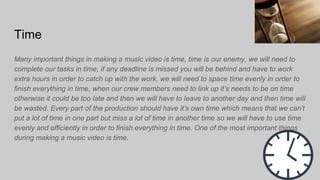 Time
Many important things in making a music video is time, time is our enemy, we will need to
complete our tasks in time, if any deadline is missed you will be behind and have to work
extra hours in order to catch up with the work, we will need to space time evenly in order to
finish everything in time, when our crew members need to link up it’s needs to be on time
otherwise it could be too late and then we will have to leave to another day and then time will
be wasted. Every part of the production should have it’s own time which means that we can’t
put a lot of time in one part but miss a lot of time in another time so we will have to use time
evenly and efficiently in order to finish everything in time. One of the most important things
during making a music video is time.
 