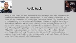 Audio track
Having an audio track is one of the most important parts of making a music video, without an audio
track there would be no need to make the music video. The audio track we have chosen is by Chris
Brown, featuring Section Boys and Quavo (Migos). Chris Brown is part of Sony, we had to choose
an artist part of Sony so we decided that this would be the best artist for our group. Individually we
chose different artists from different genres, we then put our list of ideas together and decided
together which artist would be best. We chose Chris Brown in particular because he has produced
many different types of songs so it gave us a variety to pick from. The song we chose is called
‘Whippin’, the song has a fast pace and it also has a catchy chorus. The beat doesn't stay the
same throughout the whole song, it bounces between fast and slow. We also chose this song
because it doesn't have Chris Brown in the whole song, other people are in the song with their own
verses, this will make our music video more interesting.
 