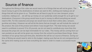 Source of finance
Throughout the filming of the video we would need a lot of things that we will not be given. The
travel money to get to the destinations of where we want to film, clothing and makeup are all
things that will not be given to us. Therefore we all have to pay for our own transport, props,
costumes, makeup ect… we will top up money on our oyster/zip cards enough for us to get to our
destinations. Everyone in the group would have to put in money to afford everything we would
need to film. For the costumes and props we would have to look them online sites ( amazon,
gumtree and ebay.) However we will all list the items that we brought, we will include the name of
the product, the cost of the product and where it was bought from. The total money we would
need to contribute is around 15 to 20 pounds, we do not need to contribute any more than this
because the props etc can be kept minimalistic for our video, This money will be coming from our
own pockets as we will not be given any money from the school to purchase these things. Some
members of our group have part time jobs, therefore this will be our source of finance. During our
time of filming we would need to stick to this budget, making sure that we do not overspend but at
the same time making sure we have everything we need in order to create a successful music
video.
 