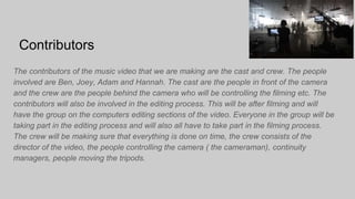 Contributors
The contributors of the music video that we are making are the cast and crew. The people
involved are Ben, Joey, Adam and Hannah. The cast are the people in front of the camera
and the crew are the people behind the camera who will be controlling the filming etc. The
contributors will also be involved in the editing process. This will be after filming and will
have the group on the computers editing sections of the video. Everyone in the group will be
taking part in the editing process and will also all have to take part in the filming process.
The crew will be making sure that everything is done on time, the crew consists of the
director of the video, the people controlling the camera ( the cameraman), continuity
managers, people moving the tripods.
 