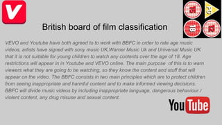 British board of film classification
VEVO and Youtube have both agreed to to work with BBFC in order to rate age music
videos, artists have signed with sony music UK,Warner Music Uk and Universal Music UK
that it is not suitable for young children to watch any contents over the age of 18. Age
restrictions will appear in in Youtube and VEVO online. The main purpose of this is to warn
viewers what they are going to be watching, so they know the content and stuff that will
appear on the video. The BBFC consists in two main principles which are to protect children
from seeing inappropriate and harmful content and to make informed viewing decisions.
BBFC will divide music videos by including inappropriate language, dangerous behaviour /
violent content, any drug misuse and sexual content.
 