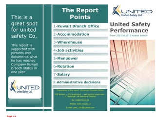 This is a
great spot
for united
safety Co,
This report is
supported with
pictures and
documents what
he has reached
Company Kuwait
Branch status in
one year
1-Kuwait Branch Office
2-Accommodation
3-Wherehouse
4-Job activities
5-Menpower
6-Rotation
7-Salary
8-Administrative decisions
United Safety
Performance
From 2015 to 2016 Kuwait Branch
Page 1:4
The Report
Points
Preparation of the report: Mohamed Moustafa Abdou
HSE Advisor – H2S supervisor – well ignition supervisor –
IT Technical - HR Assistant Director
Tel: 020623514139
Mobile: 020115120113
E-mail: gats_2003@yahoo.com
 