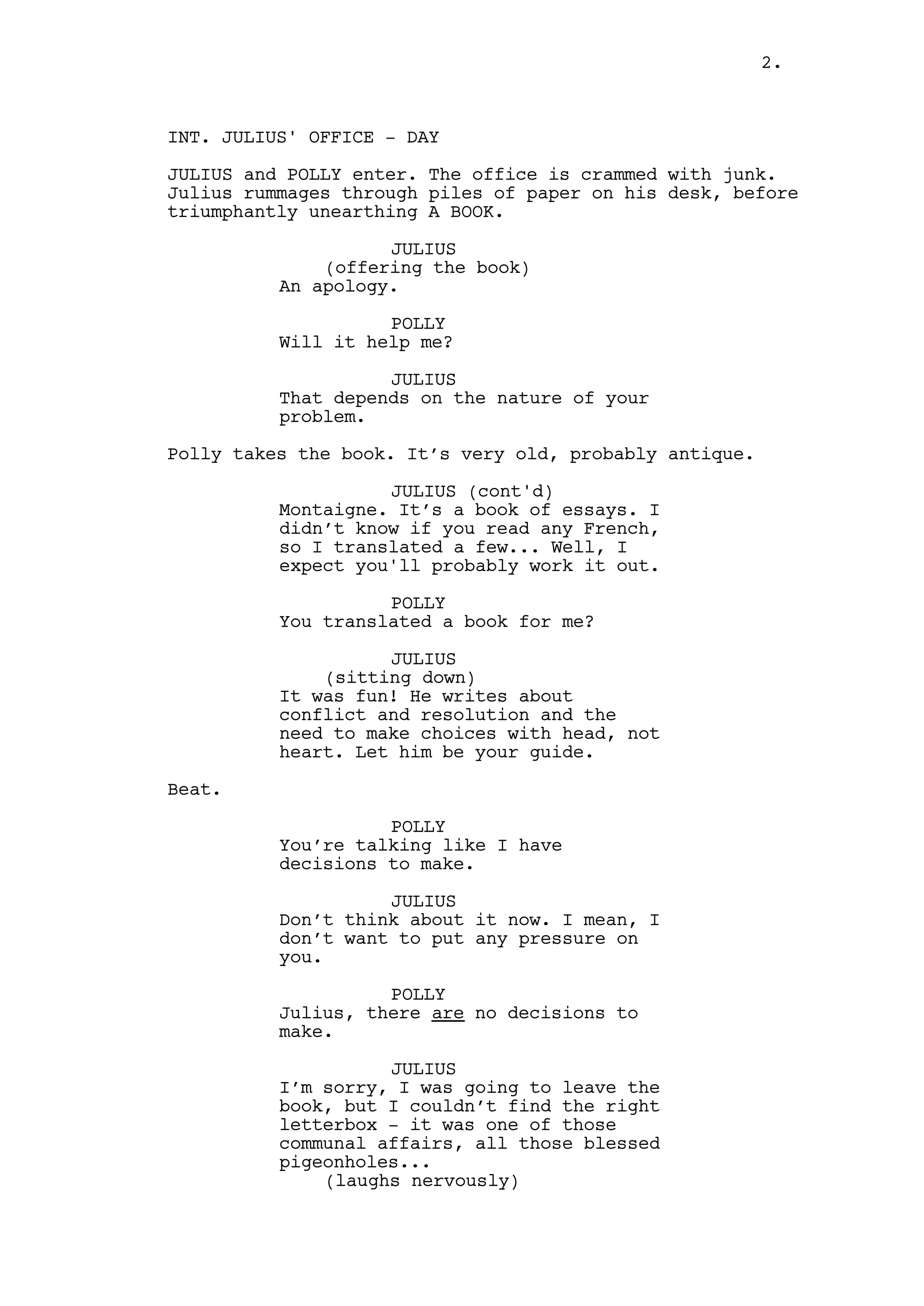 2.



INT. JULIUS' OFFICE - DAY

JULIUS and POLLY enter. The office is crammed with junk.
Julius rummages through piles of paper on his desk, before
triumphantly unearthing A BOOK.

                    JULIUS
              (offering the book)
          An apology.

                    POLLY
          Will it help me?

                    JULIUS
          That depends on the nature of your
          problem.

Polly takes the book. It’s very old, probably antique.

                    JULIUS (cont'd)
          Montaigne. It’s a book of essays. I
          didn’t know if you read any French,
          so I translated a few... Well, I
          expect you'll probably work it out.

                    POLLY
          You translated a book for me?

                    JULIUS
              (sitting down)
          It was fun! He writes about
          conflict and resolution and the
          need to make choices with head, not
          heart. Let him be your guide.

Beat.

                    POLLY
          You’re talking like I have
          decisions to make.

                    JULIUS
          Don’t think about it now. I mean, I
          don’t want to put any pressure on
          you.

                    POLLY
          Julius, there are no decisions to
          make.

                    JULIUS
          I’m sorry, I was going to leave the
          book, but I couldn’t find the right
          letterbox - it was one of those
          communal affairs, all those blessed
          pigeonholes...
              (laughs nervously)
 