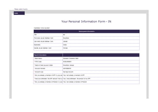 India
Please select Country :
Your Personal Information Form - IN
Candidate Id (by recruiter)
Employment Information
Title Ms.
First name as per Aadhaar Card Khushboo
Last name as per Aadhaar Card Jaiswal
Nationality Indian
Gender as per Aadhaar Card Female
Payroll Information
* Bank Name Standard Chartered Bank
* IFSC Code SCBL0036041
* Name of bank account holder Khushboo Jaiswal
* Account Number 53510560479
* Account ty pe Sav ings Account
* Are y ou already a member of EPF in y our pre Yes, I am already a member of EPF
* Hav e y ou withdrawn the EPF amount f rom y o Yes, I hav e withdrawn the amount of my EPF
* Are y ou already a member of Pension in y our Yes, I am already a member of Pension
 