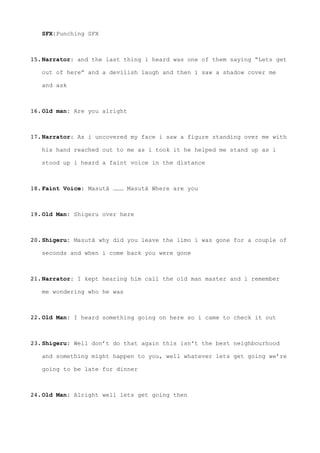 SFX:Punching SFX 
15.Narrator: and the last thing i heard was one of them saying “Lets get
out of here” and a devilish laugh and then i saw a shadow cover me
and ask 
16.Old man: Are you alright  
17.Narrator: As i uncovered my face i saw a figure standing over me with
his hand reached out to me as i took it he helped me stand up as i
stood up i heard a faint voice in the distance 
18.Faint Voice: Masutā ……… Masutā Where are you  
19.Old Man: Shigeru over here 
20.Shigeru: Masutā why did you leave the limo i was gone for a couple of
seconds and when i come back you were gone 
21.Narrator: I kept hearing him call the old man master and i remember
me wondering who he was 
22.Old Man: I heard something going on here so i came to check it out 
23.Shigeru: Well don’t do that again this isn't the best neighbourhood
and something might happen to you, well whatever lets get going we’re
going to be late for dinner
24.Old Man: Alright well lets get going then
 
