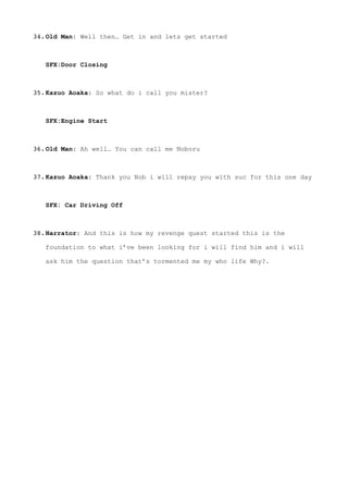 34.Old Man: Well then… Get in and lets get started 
 
SFX:Door Closing 
35.Kazuo Aoaka: So what do i call you mister? 
 
SFX:Engine Start 
36.Old Man: Ah well… You can call me Noboru 
37.Kazuo Aoaka: Thank you Nob i will repay you with suc for this one day 
 
SFX: Car Driving Off 
38.Narrator: And this is how my revenge quest started this is the
foundation to what i’ve been looking for i will find him and i will
ask him the question that’s tormented me my who life Why?. 
 
 