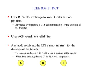 IEEE 802.11 DCF  Uses RTS-CTS exchange to avoid hidden terminal problem Any node overhearing a CTS cannot transmit for the duration of the transfer Uses ACK to achieve reliability Any node receiving the RTS cannot transmit for the duration of the transfer To prevent collision with ACK when it arrives at the sender When B is sending data to C, node A will keep quiet A B C 
