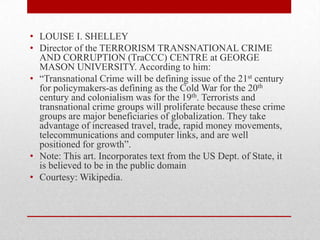 • LOUISE I. SHELLEY
• Director of the TERRORISM TRANSNATIONAL CRIME
  AND CORRUPTION (TraCCC) CENTRE at GEORGE
  MASON UNIVERSITY. According to him:
• “Transnational Crime will be defining issue of the 21st century
  for policymakers-as defining as the Cold War for the 20th
  century and colonialism was for the 19th. Terrorists and
  transnational crime groups will proliferate because these crime
  groups are major beneficiaries of globalization. They take
  advantage of increased travel, trade, rapid money movements,
  telecommunications and computer links, and are well
  positioned for growth”.
• Note: This art. Incorporates text from the US Dept. of State, it
  is believed to be in the public domain
• Courtesy: Wikipedia.
 