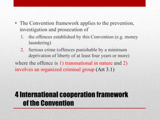 • The Convention framework applies to the prevention,
  investigation and prosecution of
  1. the offences established by this Convention (e.g. money
     laundering)
  2. Serious crime (offences punishable by a minimum
     deprivation of liberty of at least four years or more)
where the offence is 1) transnational in nature and 2)
involves an organized criminal group (Art 3.1)



4 International cooperation framework
   of the Convention
 
