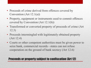 • Proceeds of crime derived from offences covered by
  Convention (Art 12.1(a))
• Property, equipment or instruments used to commit offences
  covered by Convention (Art 12.1(b))
• Transformed or converted property of proceeds of crime (Art
  12.3)
• Proceeds intermingled with legitimately obtained property
  (Art 12.4)
• Courts or other competent authorities must be given power to
  seize bank, commercial records - states can not refuse
  cooperation on the ground of bank secrecy (Art 12.6)


 Proceeds or property subject to confiscation (Art 12)
 