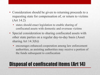 • Consideration should be given to returning proceeds to a
  requesting state for compensation of, or return to victims
  (Art 14.2)
  • states should enact legislation to enable sharing of
    confiscated assets with domestic and overseas victims
• Special consideration to sharing confiscated assets with
  other state parties on a regular day-to-day basis (Asset
  sharing Art 14.3(b))
  • encourages enhanced cooperation among law enforcement
    authorities, as assisting authorities may receive a portion of
    the funds subsequent to confiscation


Disposal of confiscated items (Art 14)
 