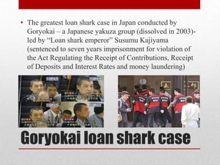 • The greatest loan shark case in Japan conducted by
  Goryokai – a Japanese yakuza group (dissolved in 2003)-
  led by “Loan shark emperor” Susumu Kajiyama
  (sentenced to seven years imprisonment for violation of
  the Act Regulating the Receipt of Contributions, Receipt
  of Deposits and Interest Rates and money laundering)




Goryokai loan shark case
 