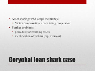 • Asset sharing: who keeps the money?
  • Victim compensation v Facilitating cooperation
• Further problems
  • procedure for returning assets
  • identification of victims (esp. overseas)




Goryokai loan shark case
 