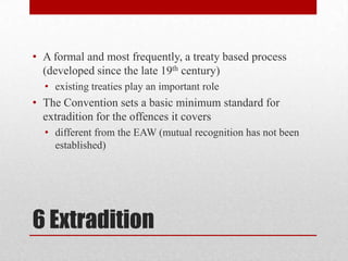 • A formal and most frequently, a treaty based process
  (developed since the late 19th century)
  • existing treaties play an important role
• The Convention sets a basic minimum standard for
  extradition for the offences it covers
  • different from the EAW (mutual recognition has not been
    established)




6 Extradition
 