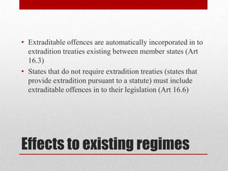 • Extraditable offences are automatically incorporated in to
  extradition treaties existing between member states (Art
  16.3)
• States that do not require extradition treaties (states that
  provide extradition pursuant to a statute) must include
  extraditable offences in to their legislation (Art 16.6)




Effects to existing regimes
 