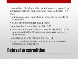 • Grounds for refusal and other conditions are governed by
  the treaties between requesting and requested states (Art
  16.7)
  • minimum penalty required for an offence to be considered
    extraditable
  • nature of punishment (cf death penalty)
• No refusal for fiscal offences (Art 16.15)
  • State parties may not refuse a request for extradition on the
    sole ground that the offense is also considered to involve
    fiscal matters
• Consultation prior to refusing (Art 16.16)
  • gives requesting states opportunity to present additional
    information or explanations


Refusal to extradition
 