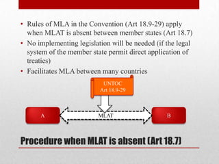 • Rules of MLA in the Convention (Art 18.9-29) apply
  when MLAT is absent between member states (Art 18.7)
• No implementing legislation will be needed (if the legal
  system of the member state permit direct application of
  treaties)
• Facilitates MLA between many countries
                           UNTOC
                          Art 18.9-29



      A                   MLAT                   B



Procedure when MLAT is absent (Art 18.7)
 
