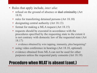 • Rules that apply include, inter alia:
  • refusal on the ground of absence or dual criminality (Art
    18.9)
  • rules for transferring detained persons (Art 18.10)
  • designating central authority (Art 18.13)
  • format for making a MLA request (Art 18.15)
  • requests should be executed in accordance with the
    procedures specified by the requesting state to the extent it
    is not contrary with domestic law of the requested state (Art
    18.17)
     • evidence obtained by wire tapping, immunity, plea bargaining?
  • using video conference in hearings (Art 18.18, optional)
  • evidence obtained from MLA can not be used for other
    purposes unless the requested party consents (Art 18.19)

Procedure when MLAT is absent (cont.)
 
