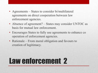 • Agreements – States to consider bi/multilateral
  agreements on direct cooperation between law
  enforcement agencies.
• Absence of agreement? – States may consider UNTOC as
  basis for mutual law enforcement.
• Encourages States to fully use agreements to enhance co
  operation of enforcement agencies.
• Rationale – From moral obligation and favours to
  creation of legitimacy.




Law enforcement 2
 