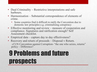 • Dual Criminality – Restrictive interpretations and safe
  harbours.
• Harmonisation – Substantial correspondence of elements of
  crime.
  • Some countries find it difficult to ratify the Convention due to
    domestic law principles e.g. criminalising conspiracy
• Effective monitoring and review – measure of cooperation and
  compliance. Signatures and ratification enough? Self
  Assessment checklist.
• Empirical data – capture day to day effectiveness?
• Recovery and return of proceeds – Disposal v Return.
  cf UN Convention against Corruption- “the one who seizes, returns”
  policy – Difference?


9 Problems and future
prospects
 