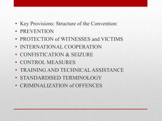 •   Key Provisions: Structure of the Convention:
•   PREVENTION
•   PROTECTION of WITNESSES and VICTIMS
•   INTERNATIONAL COOPERATION
•   CONFISTICATION & SEIZURE
•   CONTROL MEASURES
•   TRAINING AND TECHNICAL ASSISTANCE
•   STANDARDISED TERMINOLOGY
•   CRIMINALIZATION of OFFENCES
 