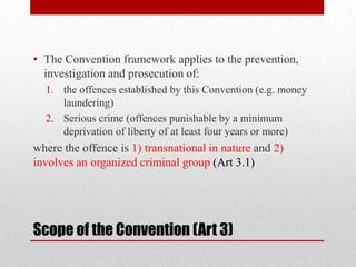 • The Convention framework applies to the prevention,
  investigation and prosecution of:
  1. the offences established by this Convention (e.g. money
     laundering)
  2. Serious crime (offences punishable by a minimum
     deprivation of liberty of at least four years or more)
where the offence is 1) transnational in nature and 2)
involves an organized criminal group (Art 3.1)




Scope of the Convention (Art 3)
 