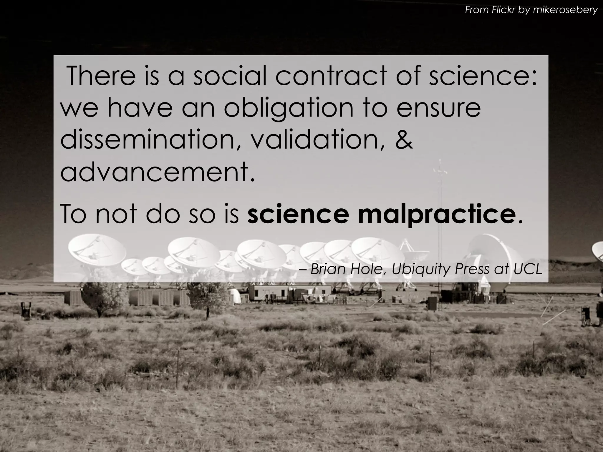 From Flickr by mikerosebery

There is a social contract of science:
we have an obligation to ensure
dissemination, validation, &
advancement.
To not do so is science malpractice.
– Brian Hole, Ubiquity Press at UCL

 