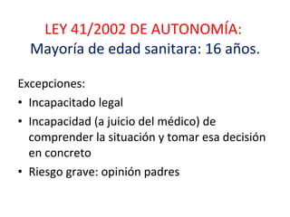 LEY 41/2002 DE AUTONOMÍA:  Mayoría de edad sanitara: 16 años. Excepciones:  Incapacitado legal  Incapacidad (a juicio del médico) de comprender la situación y tomar esa decisión en concreto Riesgo grave: opinión padres 