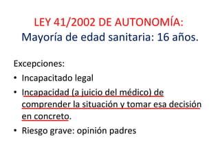 LEY 41/2002 DE AUTONOMÍA:  Mayoría de edad sanitaria: 16 años. Excepciones:  Incapacitado legal  Incapacidad (a juicio del médico) de comprender la situación y tomar esa decisión en concreto. Riesgo grave: opinión padres 