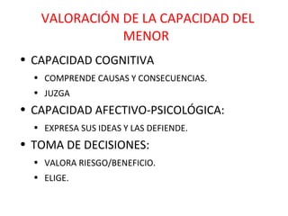 VALORACIÓN DE LA CAPACIDAD DEL MENOR CAPACIDAD COGNITIVA COMPRENDE CAUSAS Y CONSECUENCIAS. JUZGA CAPACIDAD AFECTIVO-PSICOLÓGICA: EXPRESA SUS IDEAS Y LAS DEFIENDE. TOMA DE DECISIONES: VALORA RIESGO/BENEFICIO. ELIGE. 