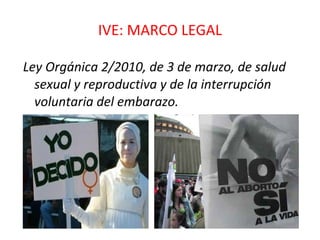 IVE: MARCO LEGAL Ley Orgánica 2/2010, de 3 de marzo, de salud sexual y reproductiva y de la interrupción voluntaria del embarazo. 