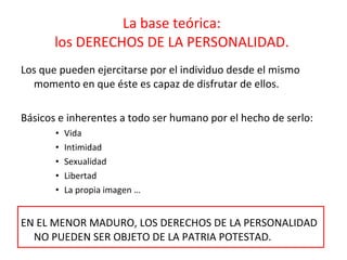 La base teórica:  los DERECHOS DE LA PERSONALIDAD.  Los que pueden ejercitarse por el individuo desde el mismo momento en que éste es capaz de disfrutar de ellos.  Básicos e inherentes a todo ser humano por el hecho de serlo:  Vida  Intimidad Sexualidad Libertad  La propia imagen … EN EL MENOR MADURO, LOS DERECHOS DE LA PERSONALIDAD NO PUEDEN SER OBJETO DE LA PATRIA POTESTAD. 