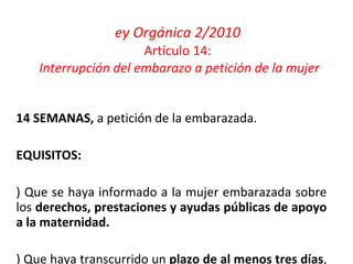 Ley Orgánica 2/2010 Artículo 14:   Interrupción del embarazo a petición de la mujer <14 SEMANAS,  a petición de la embarazada. REQUISITOS: a) Que se haya informado a la mujer embarazada sobre los  derechos, prestaciones y ayudas públicas de apoyo a la maternidad. b) Que haya transcurrido un  plazo de al menos tres días , desde la información y la realización de la intervención. 