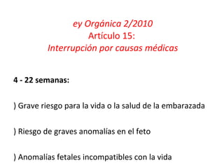 Ley Orgánica 2/2010 Artículo 15:  Interrupción por causas médicas 14 - 22 semanas: a) Grave riesgo para la vida o la salud de la embarazada b) Riesgo de graves anomalías en el feto c) Anomalías fetales incompatibles con la vida 