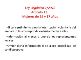 Ley Orgánica 2/2010 Artículo 13:  Mujeres de 16 y 17 años El  consentimiento  para la interrupción voluntaria del embarazo les corresponde exclusivamente a ellas. Información al menos a uno de los representantes legales. Omitir dicha información si se alega posibilidad de conflicto grave. 
