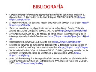 BIBLIOGRAFÍA Consentimiento informado y capacidad para decidir del menor maduro . B. Ogando Díaz, C. García Pérez. Pediatr Integral 2007;XI(10):877-883  http:// tinyurl.com /63zcr5n El Menor Maduro . M. Sánchez Jacob.  BOL PEDIATR 2005; 45: 156-160.  http:// tinyurl.com /5t2udfx Toma de decisiones en el paciente menor de edad . Diego Gracia, Yolanda Jarabo et al. Med Clin (Barc) 2001; 117: 179-190  http:// tinyurl.com /3t3cddl Ley Orgánica 2/2010, de 3 de Marzo, de salud sexual y reproductiva y de la interrupción voluntaria del embarazo .  http:// tinyurl.com /6b5jkan  ( art .14 ) ( art .15 )  Real Decreto 825/2010010, de 25 de junio  http:// tinyurl.com /66lohg4 Ley Básica 41/2002 de autonomía del paciente y derechos y obligaciones en materia de información y documentación clínica  http:// tinyurl.com /3t3bgam Sociedad de Pediatría Social. Informe SIAS 5.  Calidad, género y equidad en la atención integral a la salud de la infancia y adolescencia . 2007.  http:// tinyurl.com /6j2uxlg Juan Luis Beltrán Aguire . La capacidad del menor de edad en el ámbito de la salud: dimensión jurídica . En: Extraordinario XV Congreso “Derecho y Salud”. 2005.  http:// tinyurl.com /3sy7x4j 