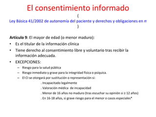 El consentimiento informado ( Ley Básica 41/2002 de autonomía del paciente y derechos y obligaciones en materia de información y documentación clínica ) Artículo 9 : El mayor de edad (o menor maduro):  Es el titular de la información clínica Tiene derecho al consentimiento libre y voluntario tras recibir la información adecuada. EXCEPCIONES:  Riesgo para la salud pública Riesgo inmediato y grave para la integridad física o psíquica.  El CI se otorgará por sustitución o representación si:  . Incapacitado legalmente  . Valoración médica  de incapacidad . Menor de 16 años no maduro (tras escuchar su opinión si ≥ 12 años) . En 16-18 años, si grave riesgo para el menor o casos especiales* 