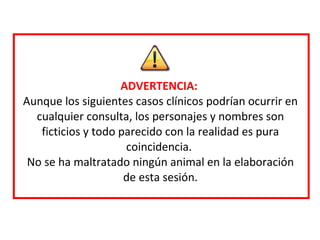 ADVERTENCIA:  Aunque los siguientes casos clínicos podrían ocurrir en cualquier consulta, los personajes y nombres son ficticios y todo parecido con la realidad es pura coincidencia.  No se ha maltratado ningún animal en la elaboración de esta sesión. 