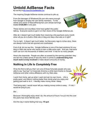 Untold AdSense Facts
By Lisa Irby of http://www.2CreateAWebSite.com

The inspiring Google AdSense stories continue to pile up.

From the teenager of WhateverLife.com who earns enough
from Google to employ her own family members. To the
retiree and owner of NaturalHandyman.com whose earnings
totaled $120,000 in one year.

These stories and countless more have gotten the public
talking. Everyone wants to get in on their share of the Google AdSense pie.

After all, it doesn’t get much better than receiving a fat paycheck every month
when all you do is build a Web site or blog and slap a few ads on it right?

You’re right. It doesn’t get much better, but like every rags to riches story, there
are always truths that are ignored and overlooked.

First of all, let me say this. Google AdSense is one of the best solutions for any
blog or Web site owner who wants to earn a little extra cash. And yes, that extra
cash can turn into thousands of dollars over time! It has for so many people.

Here’s the downside. People are often so wowed by the earning potential, they
are led into a false sense of security when it comes to understanding how
much work is truly involved to make decent amounts of money.

Nothing In Life Is Completely Free
I’ll be the first to tell you that I am one of those fortunate people who was
able to say “bye bye” to Corporate America a while back thanks to Google
AdSense and other online affiliations with my Web sites.

I work from home, get up when I want and set my own hours. Life is
pretty good, and there’s nothing better than doing what you enjoy and
getting paid well to do it. I literally make money while I sleep.

That being said, I would never tell you making money online is easy. If I did, I
would be lying to you.

But…

Because I thoroughly enjoy what I do, the amount of hours I’ve put into this over
the years has never felt like work.

And the day it starts feeling that way, I’ll quit.
 