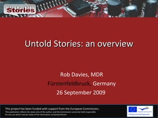 Untold Stories: an overview Rob Davies, MDR Fürstenfeldbruck,  Germany 26 September 2009  This project has been funded with support from the European Commission .  This publication reflects the views only of the author, and the Commission cannot be held responsible  for any use which may be made of the information contained therein 